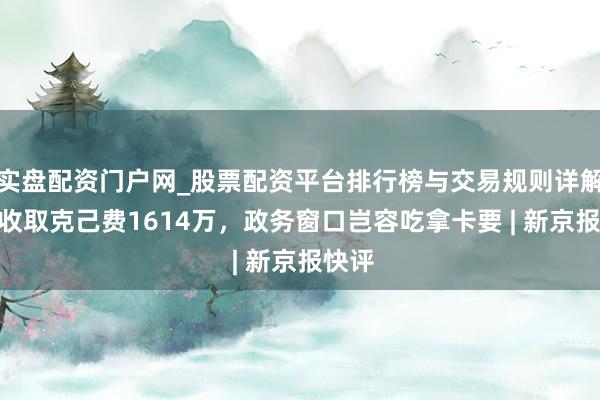 实盘配资门户网_股票配资平台排行榜与交易规则详解 8年收取克己费1614万，政务窗口岂容吃拿卡要 | 新京报快评