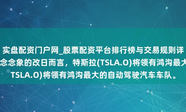 实盘配资门户网_股票配资平台排行榜与交易规则详解 马斯克：就我所能念念象的改日而言，特斯拉(TSLA.O)将领有鸿沟最大的自动驾驶汽车车队。