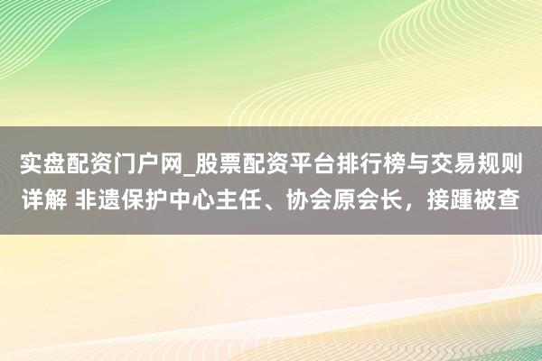 实盘配资门户网_股票配资平台排行榜与交易规则详解 非遗保护中心主任、协会原会长，接踵被查