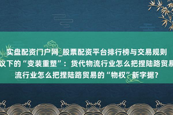 实盘配资门户网_股票配资平台排行榜与交易规则详解 各人贸易新协议下的“变装重塑”：货代物流行业怎么把捏陆路贸易的“物权”新字据？