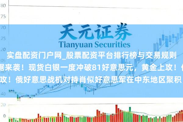 实盘配资门户网_股票配资平台排行榜与交易规则详解 好意思国进击数据来袭！现货白银一度冲破81好意思元，黄金上攻！俄好意思战机对持肖似好意思军在中东地区聚积，地缘病笃场面升温？