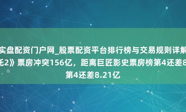 实盘配资门户网_股票配资平台排行榜与交易规则详解 《哪吒2》票房冲突156亿，距离巨匠影史票房榜第4还差8.21亿