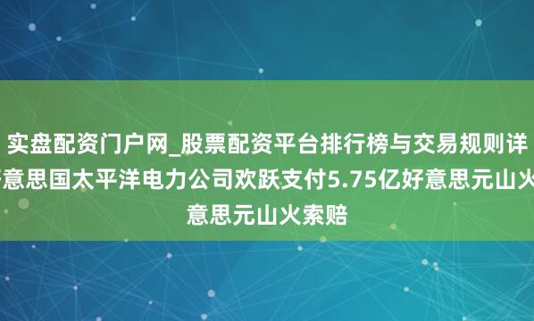 实盘配资门户网_股票配资平台排行榜与交易规则详解 好意思国太平洋电力公司欢跃支付5.75亿好意思元山火索赔