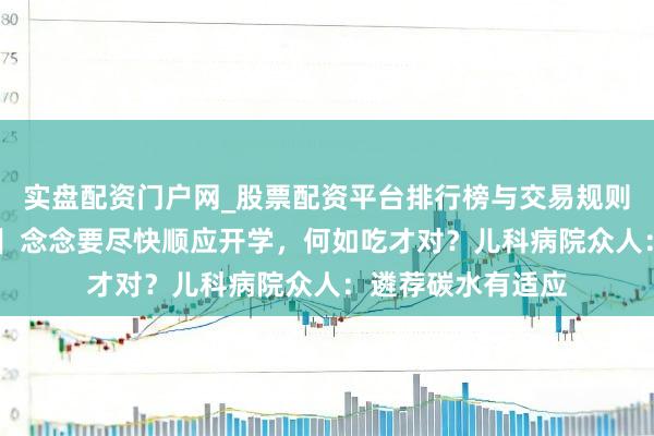 实盘配资门户网_股票配资平台排行榜与交易规则详解 【有医说医】念念要尽快顺应开学，何如吃才对？儿科病院众人：遴荐碳水有适应