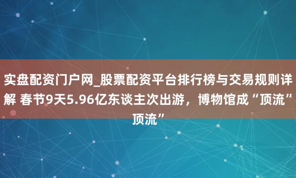 实盘配资门户网_股票配资平台排行榜与交易规则详解 春节9天5.96亿东谈主次出游，博物馆成“顶流”