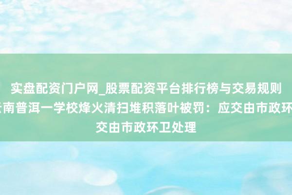 实盘配资门户网_股票配资平台排行榜与交易规则详解 云南普洱一学校烽火清扫堆积落叶被罚：应交由市政环卫处理