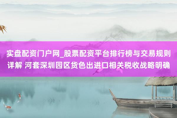 实盘配资门户网_股票配资平台排行榜与交易规则详解 河套深圳园区货色出进口相关税收战略明确