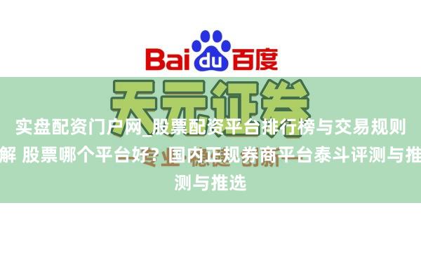 实盘配资门户网_股票配资平台排行榜与交易规则详解 股票哪个平台好？国内正规券商平台泰斗评测与推选