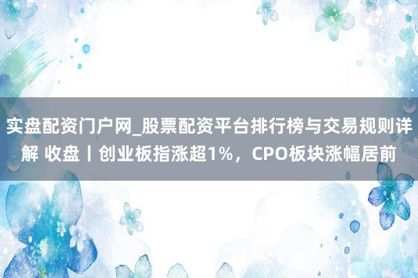 实盘配资门户网_股票配资平台排行榜与交易规则详解 收盘丨创业板指涨超1%，CPO板块涨幅居前
