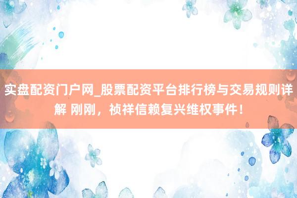 实盘配资门户网_股票配资平台排行榜与交易规则详解 刚刚，祯祥信赖复兴维权事件！