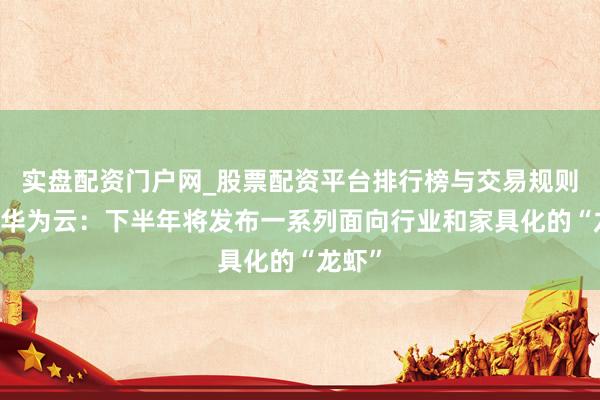 实盘配资门户网_股票配资平台排行榜与交易规则详解 华为云：下半年将发布一系列面向行业和家具化的“龙虾”
