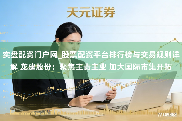 实盘配资门户网_股票配资平台排行榜与交易规则详解 龙建股份：聚焦主责主业 加大国际市集开拓