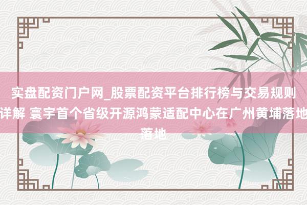 实盘配资门户网_股票配资平台排行榜与交易规则详解 寰宇首个省级开源鸿蒙适配中心在广州黄埔落地