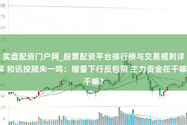实盘配资门户网_股票配资平台排行榜与交易规则详解 和讯投顾朱一鸣：缩量下行反包阴 主力资金在干嘛？