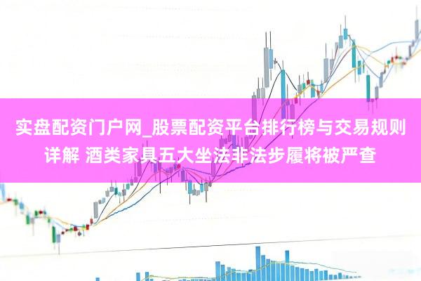 实盘配资门户网_股票配资平台排行榜与交易规则详解 酒类家具五大坐法非法步履将被严查