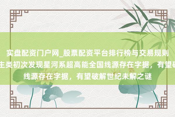 实盘配资门户网_股票配资平台排行榜与交易规则详解 重磅！东谈主类初次发现星河系超高能全国线源存在字据，有望破解世纪未解之谜