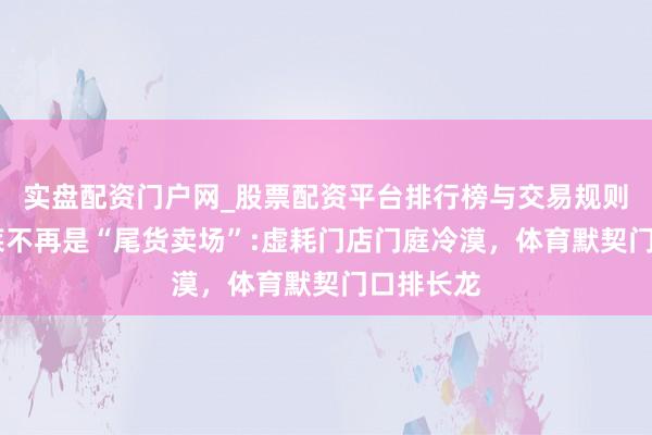 实盘配资门户网_股票配资平台排行榜与交易规则详解 奥莱不再是“尾货卖场”:虚耗门店门庭冷漠，体育默契门口排长龙