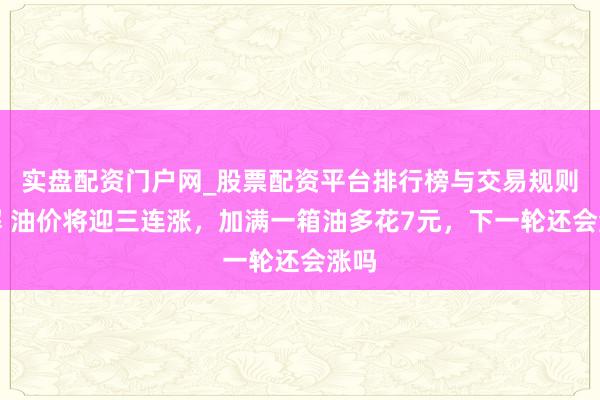 实盘配资门户网_股票配资平台排行榜与交易规则详解 油价将迎三连涨，加满一箱油多花7元，下一轮还会涨吗