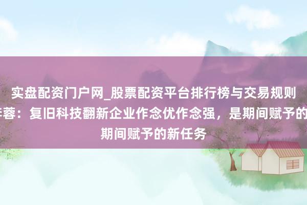 实盘配资门户网_股票配资平台排行榜与交易规则详解 李蓉：复旧科技翻新企业作念优作念强，是期间赋予的新任务