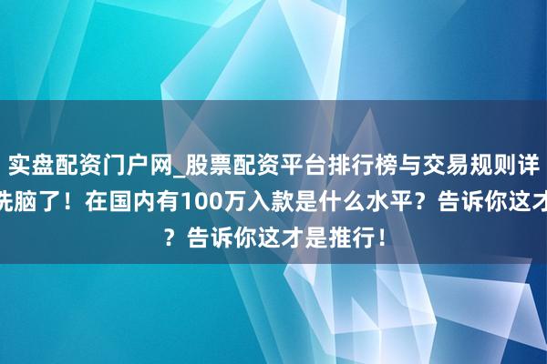 实盘配资门户网_股票配资平台排行榜与交易规则详解 别被洗脑了！在国内有100万入款是什么水平？告诉你这才是推行！