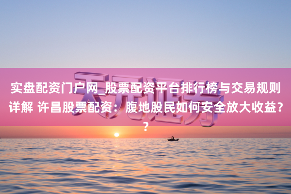 实盘配资门户网_股票配资平台排行榜与交易规则详解 许昌股票配资：腹地股民如何安全放大收益？