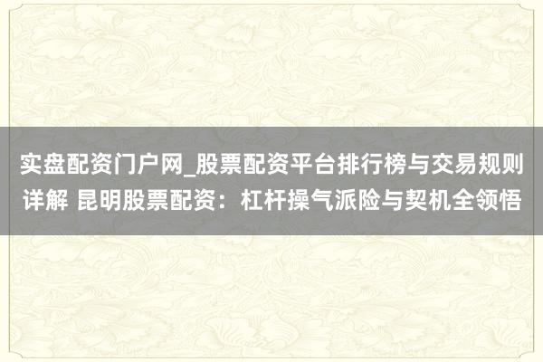实盘配资门户网_股票配资平台排行榜与交易规则详解 昆明股票配资：杠杆操气派险与契机全领悟