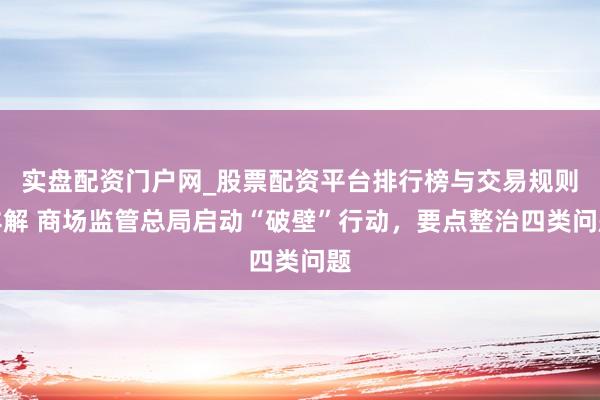实盘配资门户网_股票配资平台排行榜与交易规则详解 商场监管总局启动“破壁”行动，要点整治四类问题