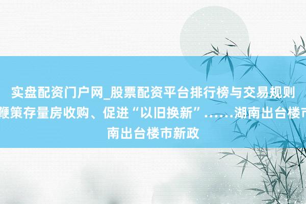 实盘配资门户网_股票配资平台排行榜与交易规则详解 鞭策存量房收购、促进“以旧换新”……湖南出台楼市新政