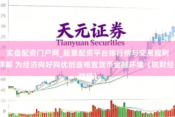 实盘配资门户网_股票配资平台排行榜与交易规则详解 为经济向好向优创造相宜货币金融环境（锐财经）