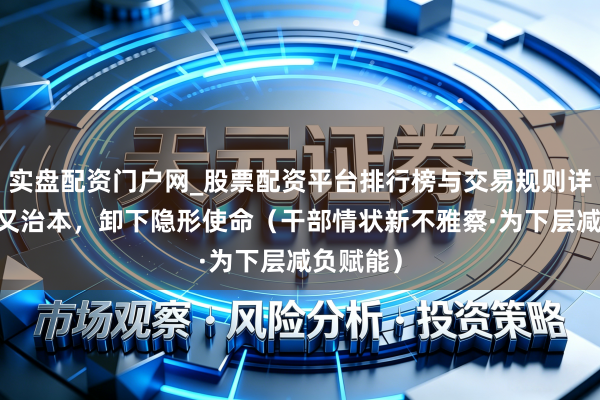 实盘配资门户网_股票配资平台排行榜与交易规则详解 治标又治本，卸下隐形使命（干部情状新不雅察·为下层减负赋能）