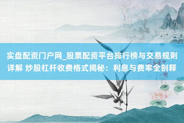 实盘配资门户网_股票配资平台排行榜与交易规则详解 炒股杠杆收费格式揭秘：利息与费率全剖释
