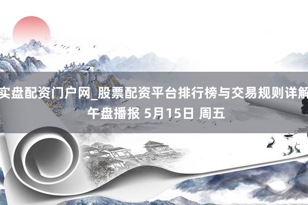 实盘配资门户网_股票配资平台排行榜与交易规则详解 午盘播报 5月15日 周五