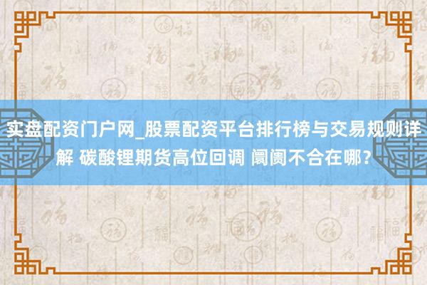 实盘配资门户网_股票配资平台排行榜与交易规则详解 碳酸锂期货高位回调 阛阓不合在哪？