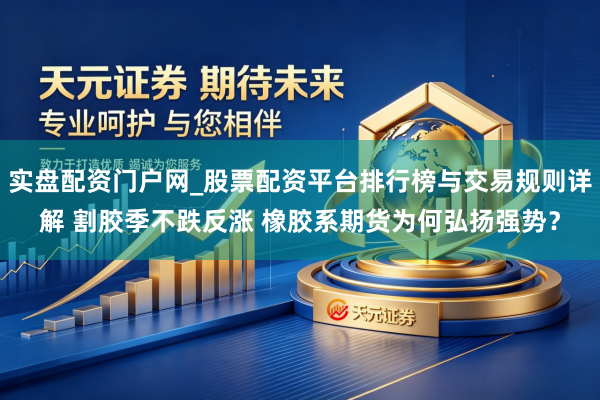 实盘配资门户网_股票配资平台排行榜与交易规则详解 割胶季不跌反涨 橡胶系期货为何弘扬强势？