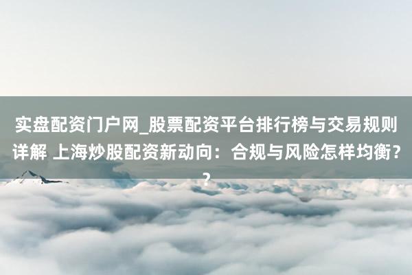 实盘配资门户网_股票配资平台排行榜与交易规则详解 上海炒股配资新动向：合规与风险怎样均衡？
