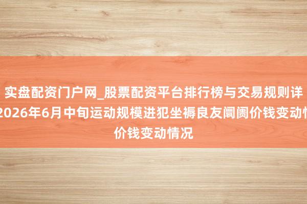 实盘配资门户网_股票配资平台排行榜与交易规则详解 2026年6月中旬运动规模进犯坐褥良友阛阓价钱变动情况