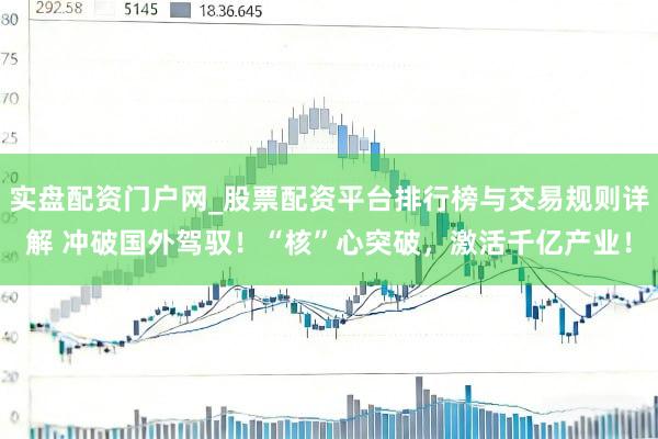 实盘配资门户网_股票配资平台排行榜与交易规则详解 冲破国外驾驭！“核”心突破，激活千亿产业！