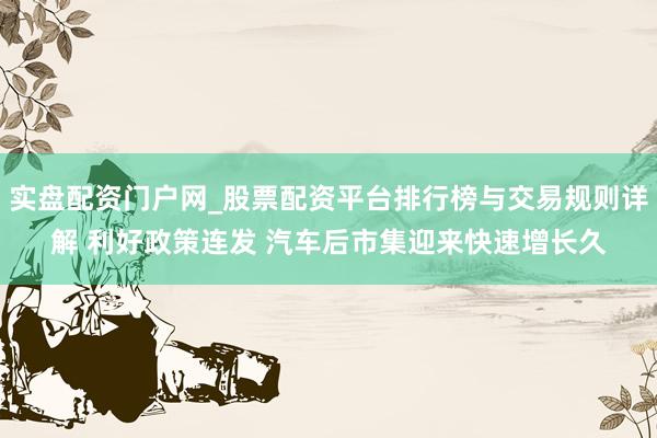 实盘配资门户网_股票配资平台排行榜与交易规则详解 利好政策连发 汽车后市集迎来快速增长久