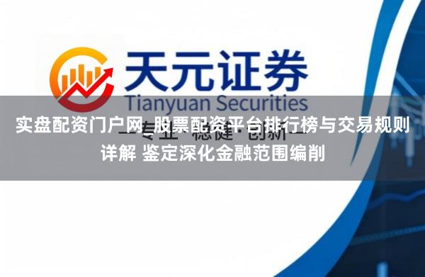 实盘配资门户网_股票配资平台排行榜与交易规则详解 鉴定深化金融范围编削