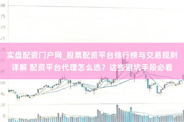 实盘配资门户网_股票配资平台排行榜与交易规则详解 配资平台代理怎么选？这些避坑手段必看