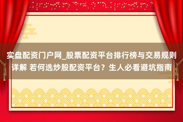 实盘配资门户网_股票配资平台排行榜与交易规则详解 若何选炒股配资平台？生人必看避坑指南