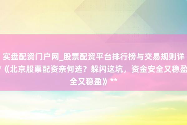 实盘配资门户网_股票配资平台排行榜与交易规则详解 **《北京股票配资奈何选？躲闪这坑，资金安全又稳盈》**