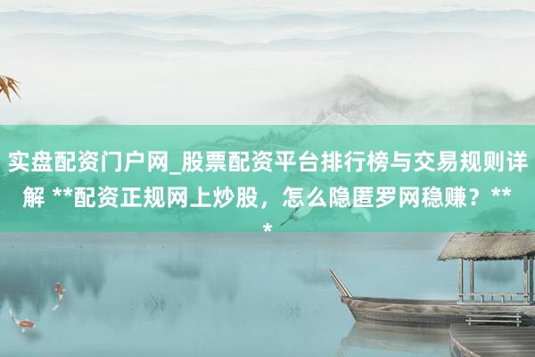 实盘配资门户网_股票配资平台排行榜与交易规则详解 **配资正规网上炒股，怎么隐匿罗网稳赚？**