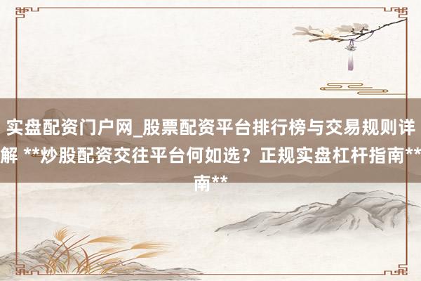 实盘配资门户网_股票配资平台排行榜与交易规则详解 **炒股配资交往平台何如选？正规实盘杠杆指南**